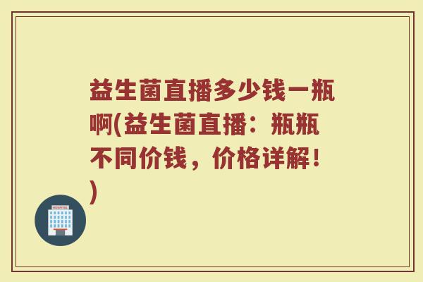 益生菌直播多少钱一瓶啊(益生菌直播：瓶瓶不同价钱，价格详解！)