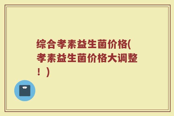 综合孝素益生菌价格(孝素益生菌价格大调整！)