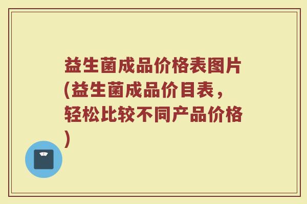 益生菌成品价格表图片(益生菌成品价目表，轻松比较不同产品价格)