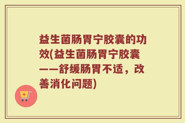 益生菌肠胃宁胶囊的功效(益生菌肠胃宁胶囊——舒缓肠胃不适，改善消化问题)