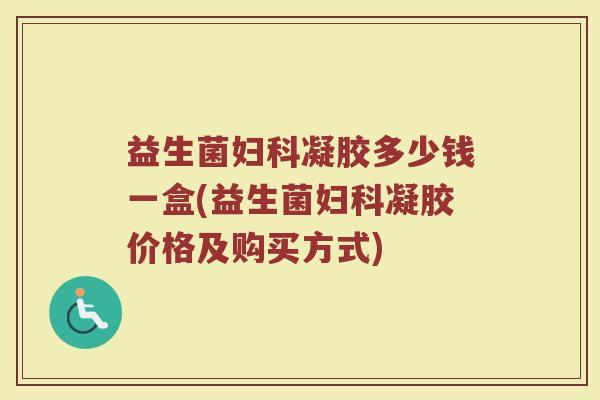 益生菌妇科凝胶多少钱一盒(益生菌妇科凝胶价格及购买方式)