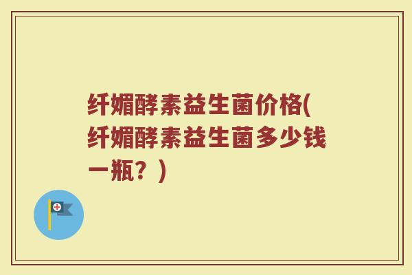 纤媚酵素益生菌价格(纤媚酵素益生菌多少钱一瓶？)