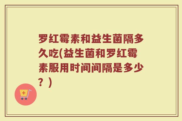 罗红霉素和益生菌隔多久吃(益生菌和罗红霉素服用时间间隔是多少？)