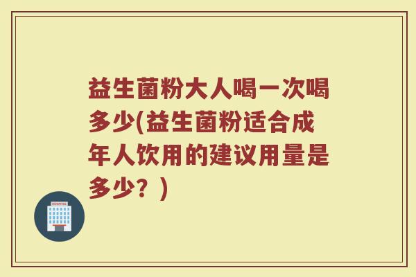益生菌粉大人喝一次喝多少(益生菌粉适合成年人饮用的建议用量是多少？)