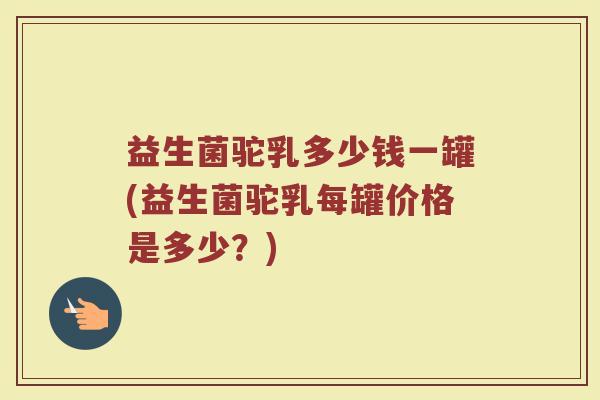 益生菌驼乳多少钱一罐(益生菌驼乳每罐价格是多少？)