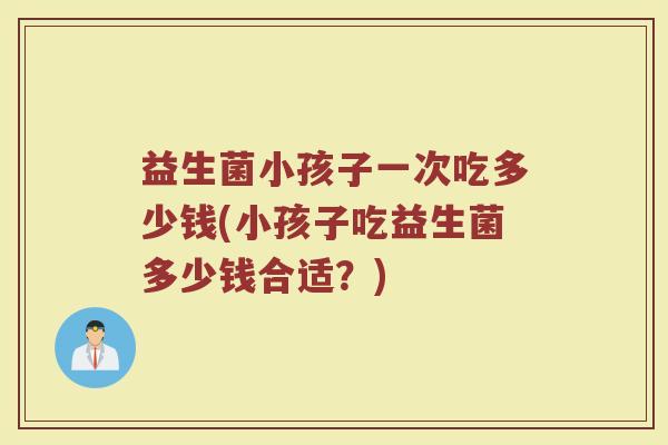 益生菌小孩子一次吃多少钱(小孩子吃益生菌多少钱合适？)
