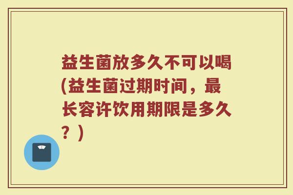 益生菌放多久不可以喝(益生菌过期时间，最长容许饮用期限是多久？)