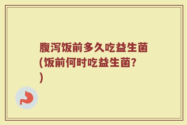 腹泻饭前多久吃益生菌(饭前何时吃益生菌？)