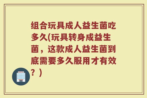 组合玩具成人益生菌吃多久(玩具转身成益生菌，这款成人益生菌到底需要多久服用才有效？)