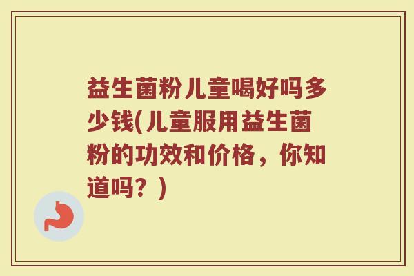益生菌粉儿童喝好吗多少钱(儿童服用益生菌粉的功效和价格，你知道吗？)