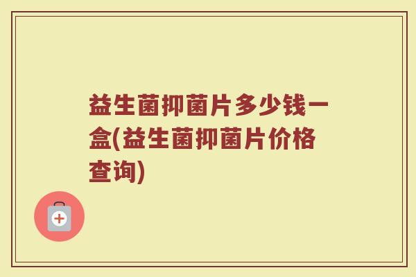 益生菌抑菌片多少钱一盒(益生菌抑菌片价格查询)