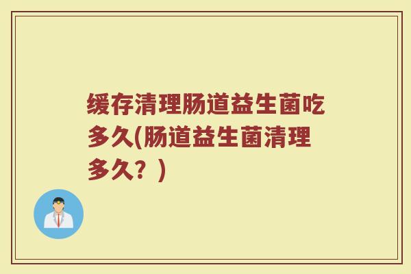 缓存清理肠道益生菌吃多久(肠道益生菌清理多久？)