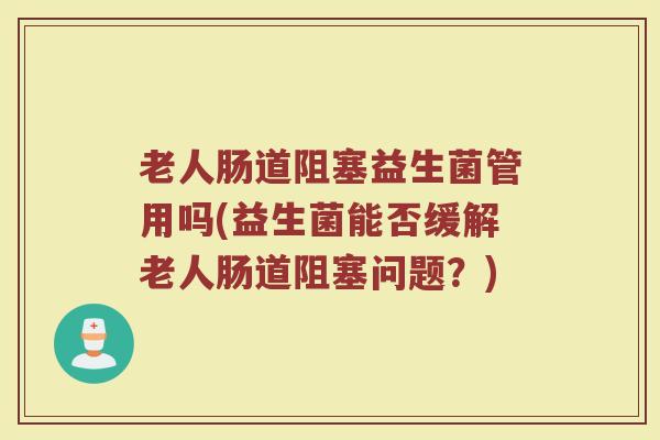 老人肠道阻塞益生菌管用吗(益生菌能否缓解老人肠道阻塞问题？)