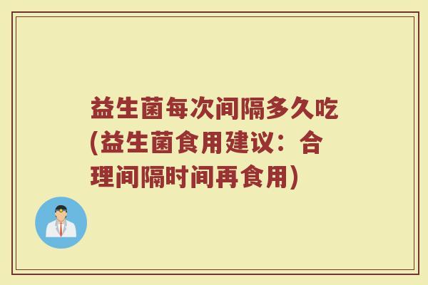 益生菌每次间隔多久吃(益生菌食用建议：合理间隔时间再食用)