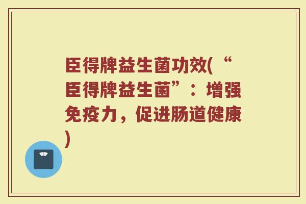 臣得牌益生菌功效(“臣得牌益生菌”：增强免疫力，促进肠道健康)