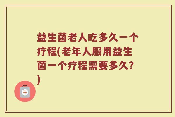 益生菌老人吃多久一个疗程(老年人服用益生菌一个疗程需要多久？)