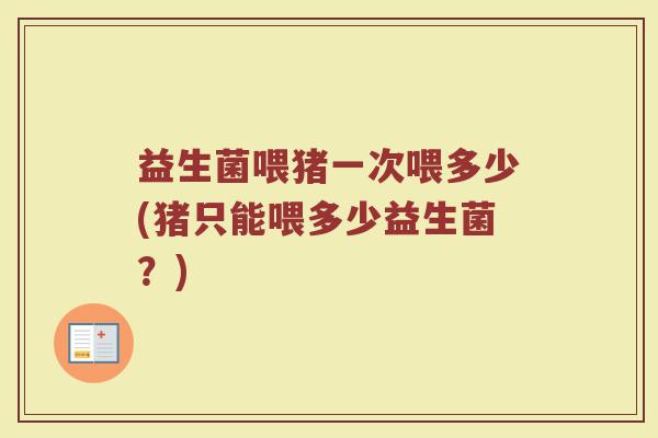 益生菌喂猪一次喂多少(猪只能喂多少益生菌?) 益生菌喂猪一次喂多少(猪只能喂多少益生菌?)