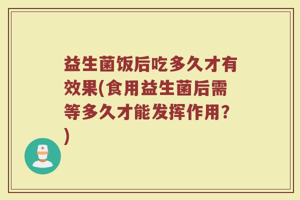 益生菌饭后吃多久才有效果(食用益生菌后需等多久才能发挥作用？)