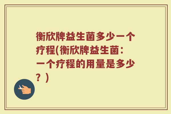 衡欣牌益生菌多少一个疗程(衡欣牌益生菌：一个疗程的用量是多少？)