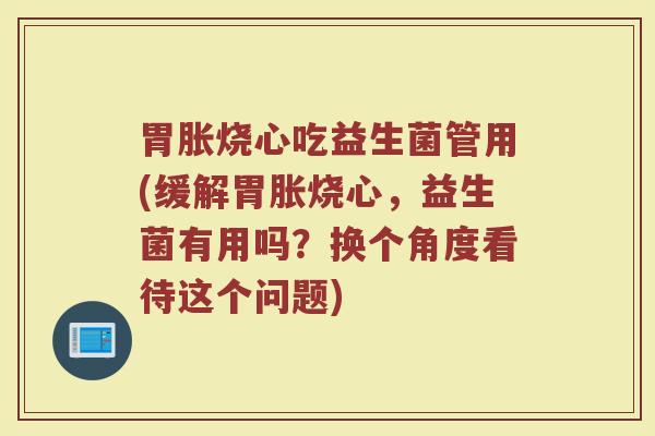 胃胀烧心吃益生菌管用(缓解胃胀烧心，益生菌有用吗？换个角度看待这个问题)