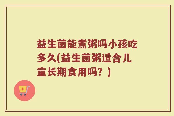 益生菌能煮粥吗小孩吃多久(益生菌粥适合儿童长期食用吗？)
