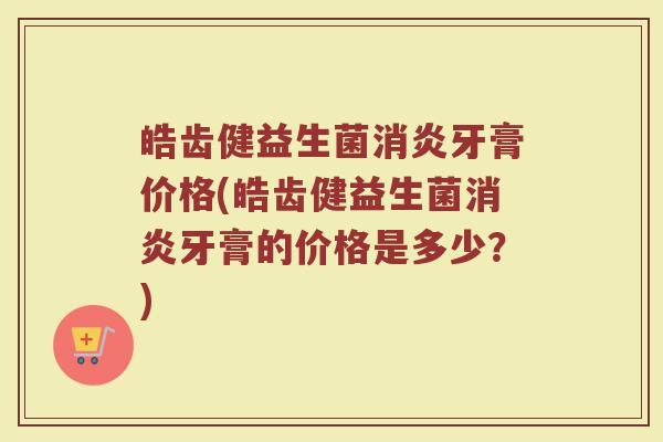 皓齿健益生菌消炎牙膏价格(皓齿健益生菌消炎牙膏的价格是多少？)