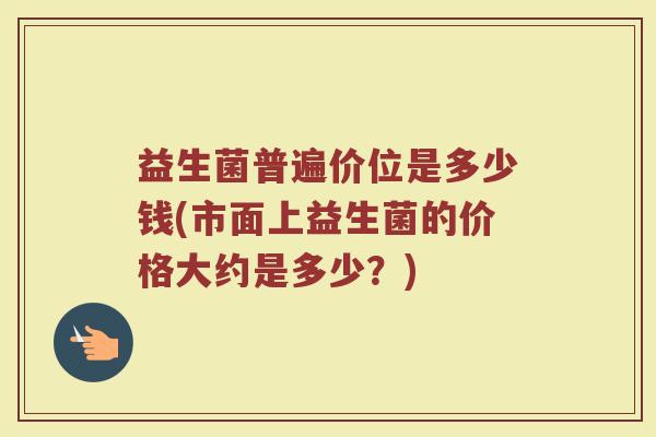 益生菌普遍价位是多少钱(市面上益生菌的价格大约是多少？)