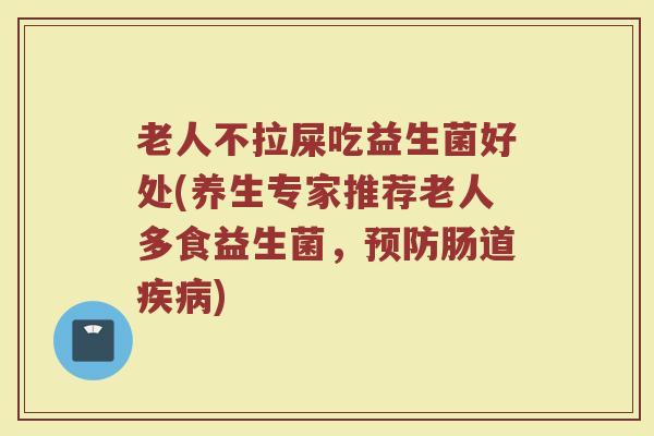 老人不拉屎吃益生菌好处(养生专家推荐老人多食益生菌，预防肠道疾病)