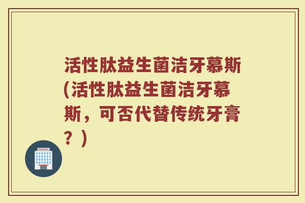 活性肽益生菌洁牙慕斯(活性肽益生菌洁牙慕斯，可否代替传统牙膏？)