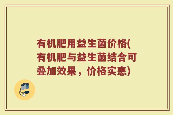 有机肥用益生菌价格(有机肥与益生菌结合可叠加效果，价格实惠)