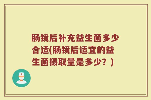 肠镜后补充益生菌多少合适(肠镜后适宜的益生菌摄取量是多少？)