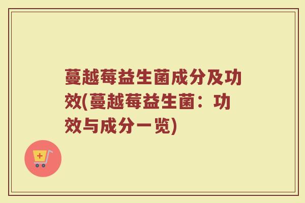 蔓越莓益生菌成分及功效(蔓越莓益生菌:功效与成分一览) 蔓越莓益生菌成分及功效(蔓越莓益生菌:功效与成分一览)