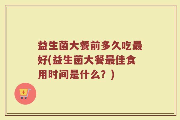 益生菌大餐前多久吃最好(益生菌大餐最佳食用时间是什么？)