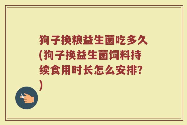 狗子换粮益生菌吃多久(狗子换益生菌饲料持续食用时长怎么安排？)
