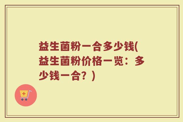 益生菌粉一合多少钱(益生菌粉价格一览：多少钱一合？)