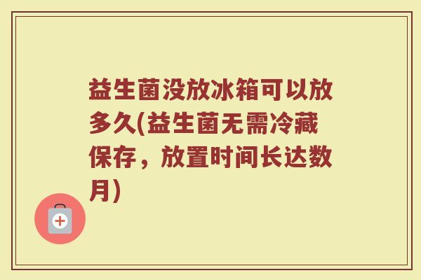 益生菌没放冰箱可以放多久(益生菌无需冷藏保存，放置时间长达数月)