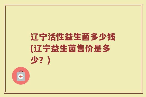 辽宁活性益生菌多少钱(辽宁益生菌售价是多少?) 辽宁活性益生菌多少钱(辽宁益生菌售价是多少?)