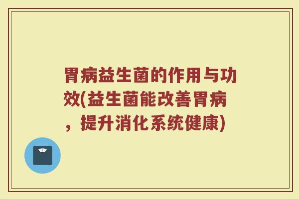 胃病益生菌的作用与功效(益生菌能改善胃病，提升消化系统健康)