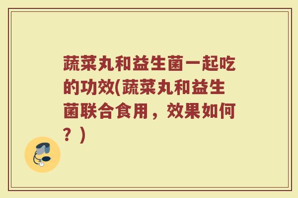 蔬菜丸和益生菌一起吃的功效(蔬菜丸和益生菌联合食用，效果如何？)