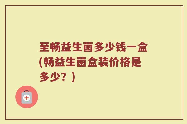 至畅益生菌多少钱一盒(畅益生菌盒装价格是多少？)