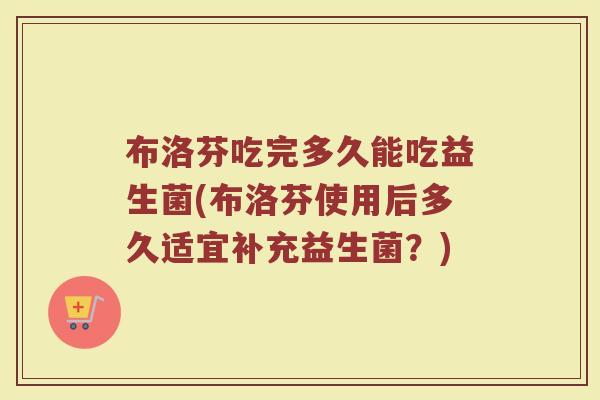 布洛芬吃完多久能吃益生菌(布洛芬使用后多久适宜补充益生菌？)