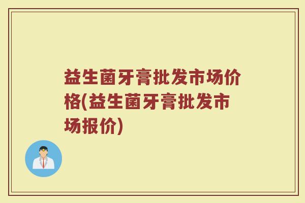 益生菌牙膏批发市场价格(益生菌牙膏批发市场报价)