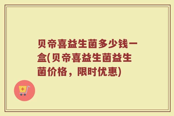 贝帝喜益生菌多少钱一盒(贝帝喜益生菌益生菌价格，限时优惠)