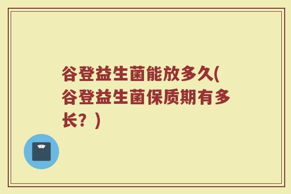 谷登益生菌能放多久(谷登益生菌保质期有多长？)