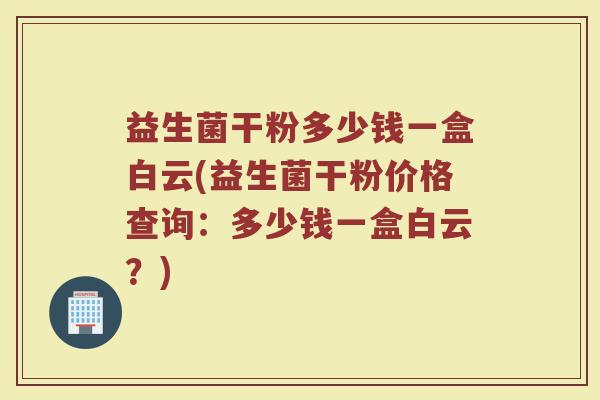 益生菌干粉多少钱一盒白云(益生菌干粉价格查询：多少钱一盒白云？)