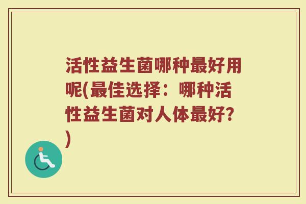 活性益生菌哪种最好用呢(最佳选择：哪种活性益生菌对人体最好？)
