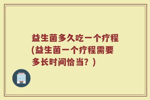 益生菌多久吃一个疗程(益生菌一个疗程需要多长时间恰当？)