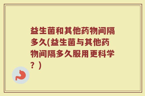 益生菌和其他药物间隔多久(益生菌与其他药物间隔多久服用更科学？)