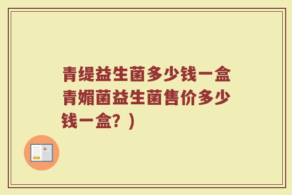 青缇益生菌多少钱一盒青媚菌益生菌售价多少钱一盒？)