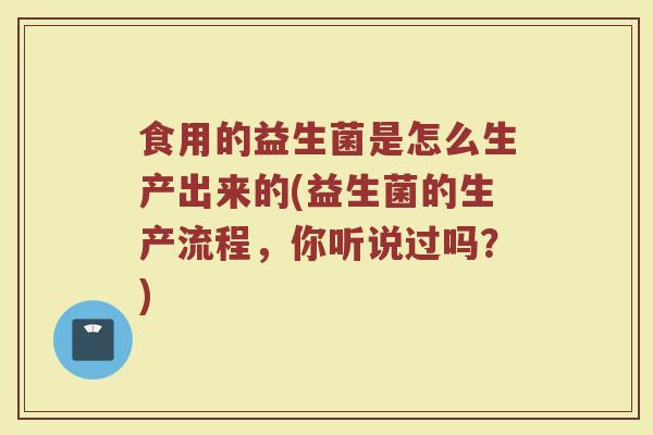 食用的益生菌是怎么生产出来的(益生菌的生产流程，你听说过吗？)